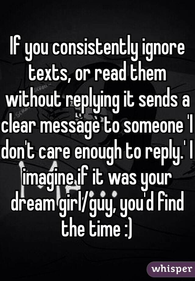 If you consistently ignore texts, or read them without replying it sends a clear message to someone 'I don't care enough to reply.' I imagine if it was your dream girl/guy, you'd find the time :)