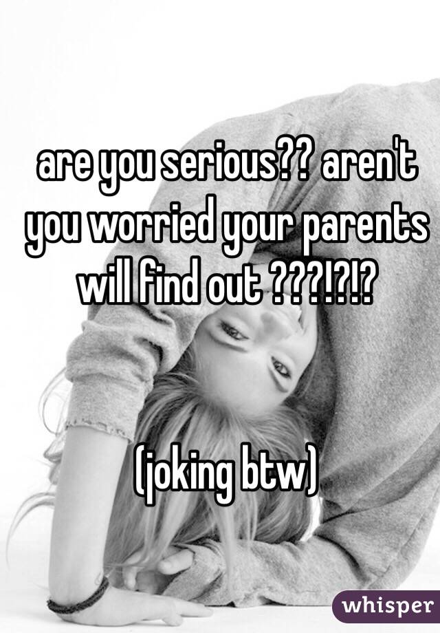 are you serious?? aren't you worried your parents will find out ???!?!?


(joking btw)