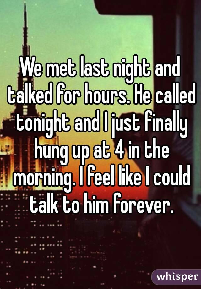 We met last night and talked for hours. He called tonight and I just finally hung up at 4 in the morning. I feel like I could talk to him forever.