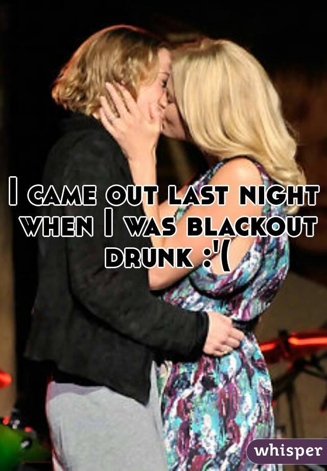 I came out last night when I was blackout drunk :'(