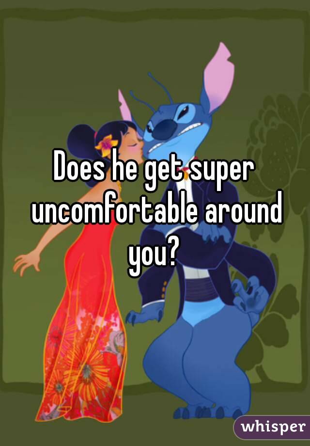 Does he get super uncomfortable around you? 