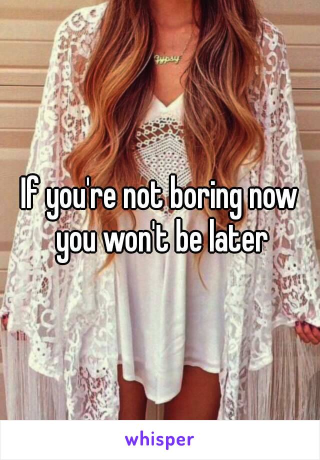 If you're not boring now you won't be later