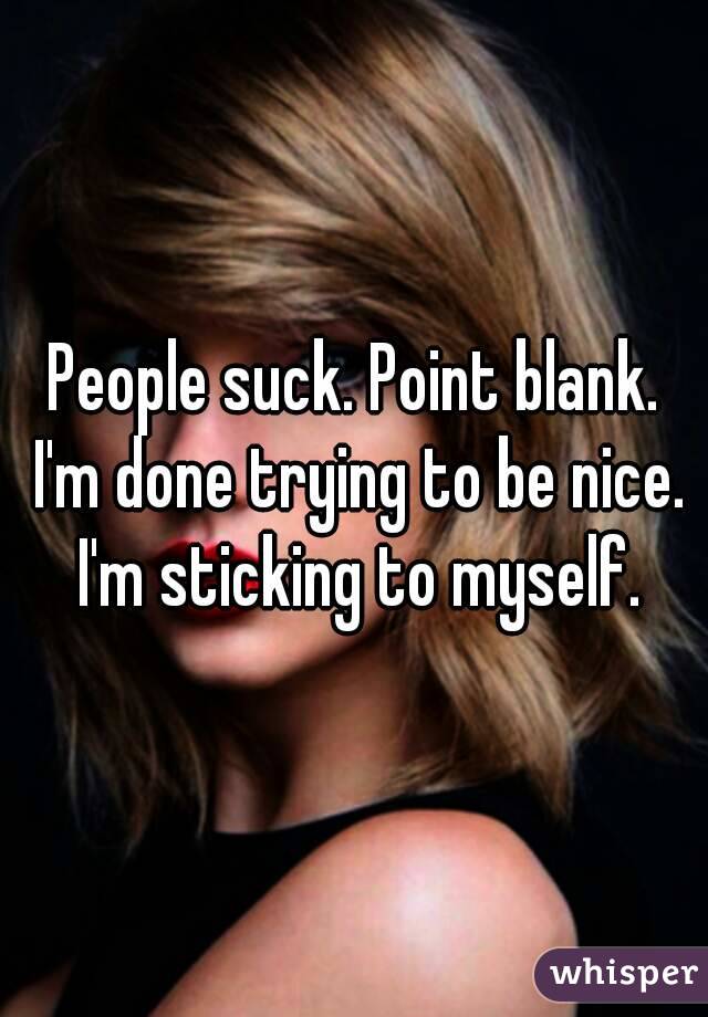 People suck. Point blank. I'm done trying to be nice. I'm sticking to myself.