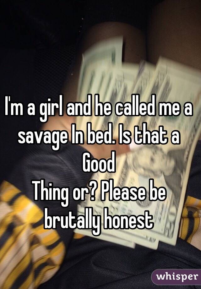 I'm a girl and he called me a savage In bed. Is that a
Good
Thing or? Please be brutally honest 