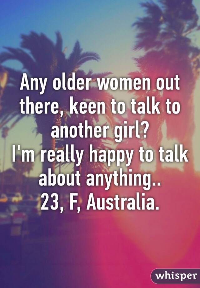 Any older women out there, keen to talk to another girl?
I'm really happy to talk about anything.. 
23, F, Australia.