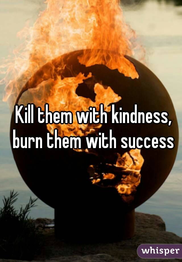 Kill them with kindness, burn them with success 