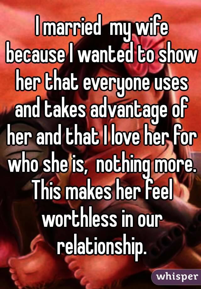  I married  my wife because I wanted to show her that everyone uses and takes advantage of her and that I love her for who she is,  nothing more. This makes her feel worthless in our relationship.