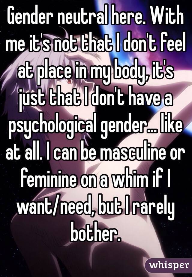 Gender neutral here. With me it's not that I don't feel at place in my body, it's just that I don't have a psychological gender... like at all. I can be masculine or feminine on a whim if I want/need, but I rarely bother. 