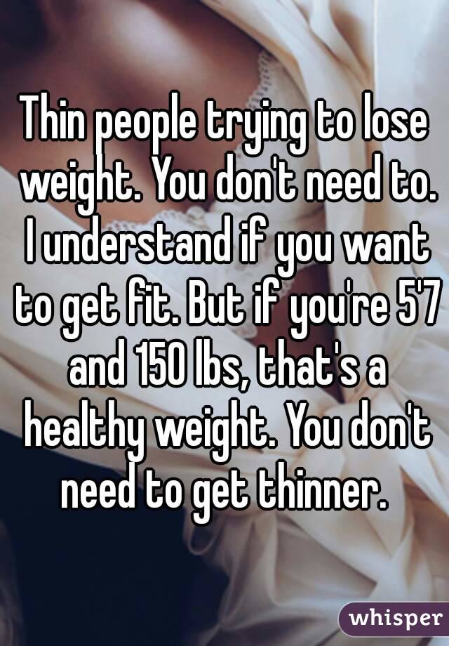 Thin people trying to lose weight. You don't need to. I understand if you want to get fit. But if you're 5'7 and 150 lbs, that's a healthy weight. You don't need to get thinner. 