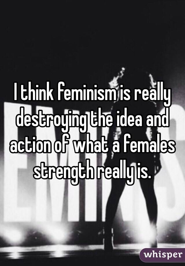 I think feminism is really destroying the idea and action of what a females strength really is. 