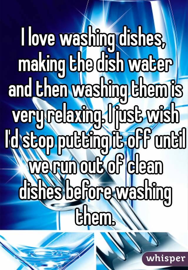 I love washing dishes, making the dish water and then washing them is very relaxing. I just wish I'd stop putting it off until we run out of clean dishes before washing them.