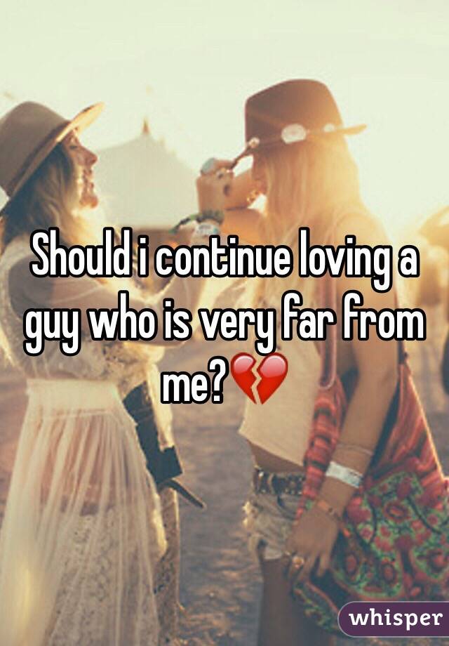 Should i continue loving a guy who is very far from me?💔