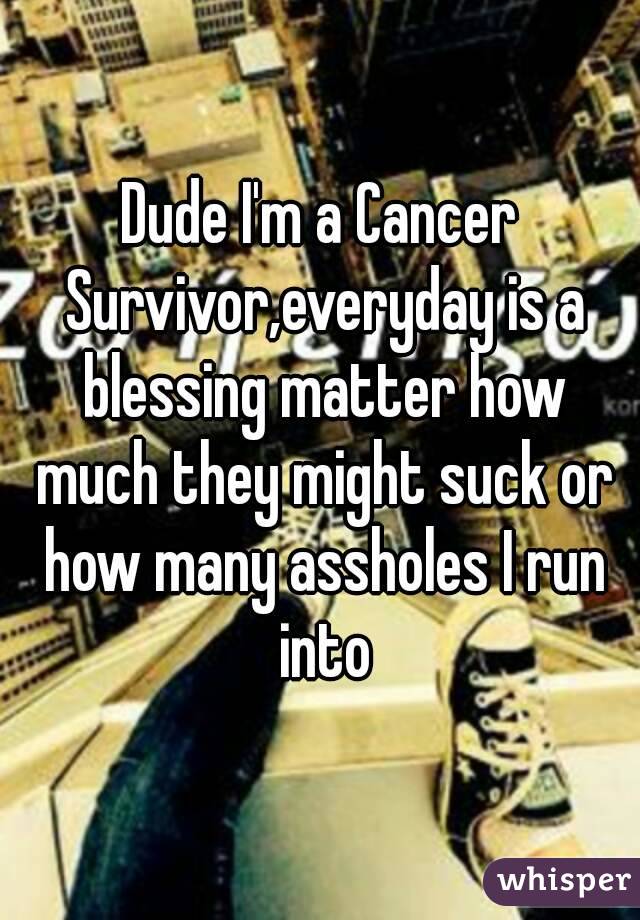 Dude I'm a Cancer Survivor,everyday is a blessing matter how much they might suck or how many assholes I run into