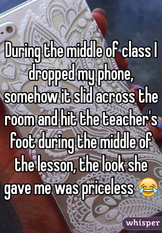 During the middle of class I dropped my phone, somehow it slid across the room and hit the teacher's foot during the middle of the lesson, the look she gave me was priceless 😂