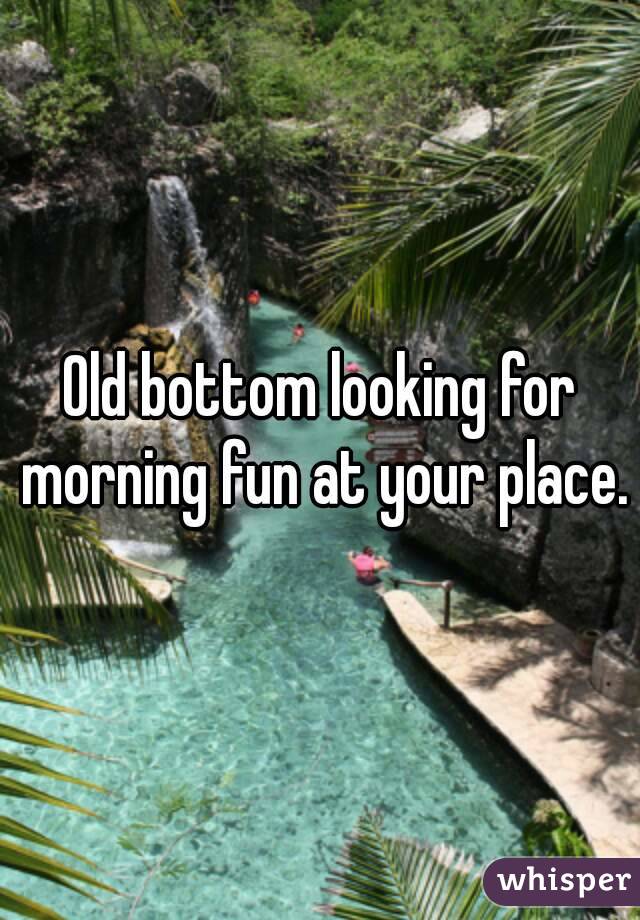 Old bottom looking for morning fun at your place.