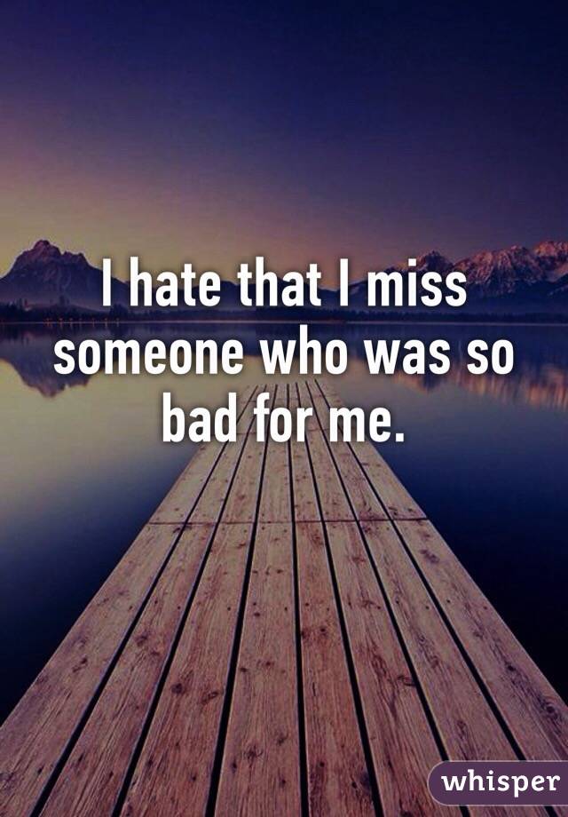 I hate that I miss someone who was so bad for me.