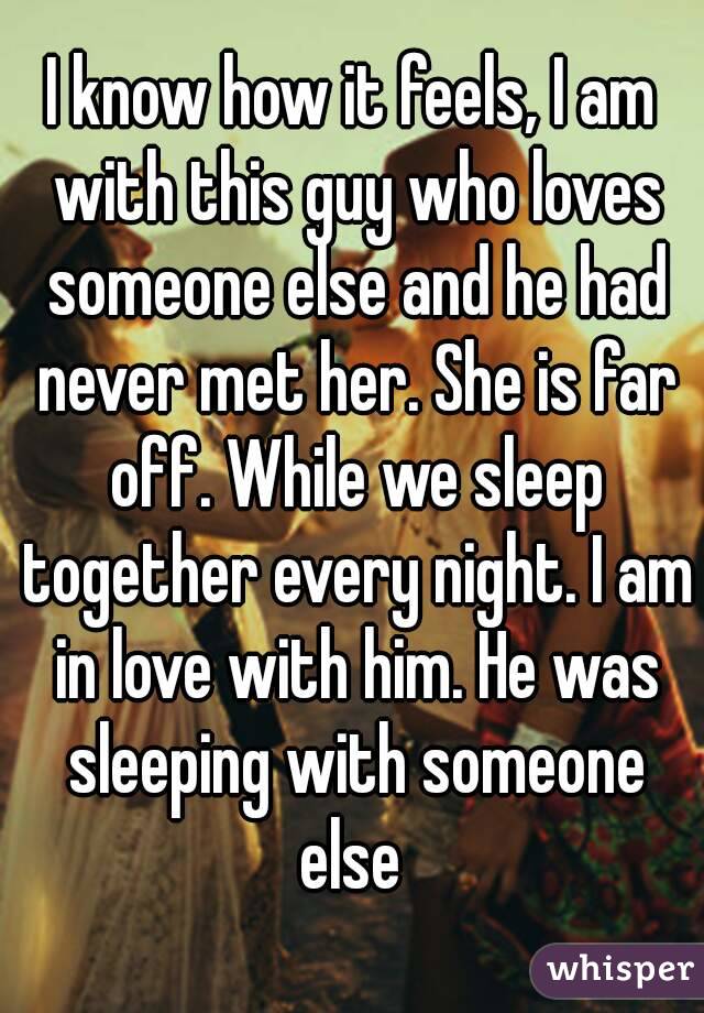 I know how it feels, I am with this guy who loves someone else and he had never met her. She is far off. While we sleep together every night. I am in love with him. He was sleeping with someone else 