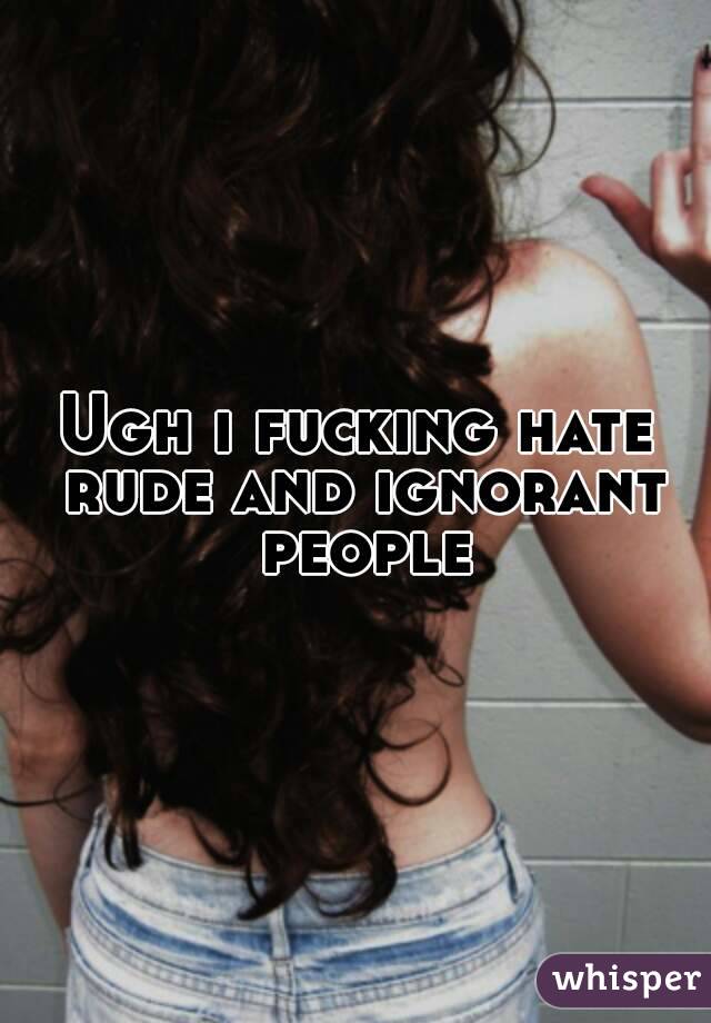 Ugh i fucking hate rude and ignorant people