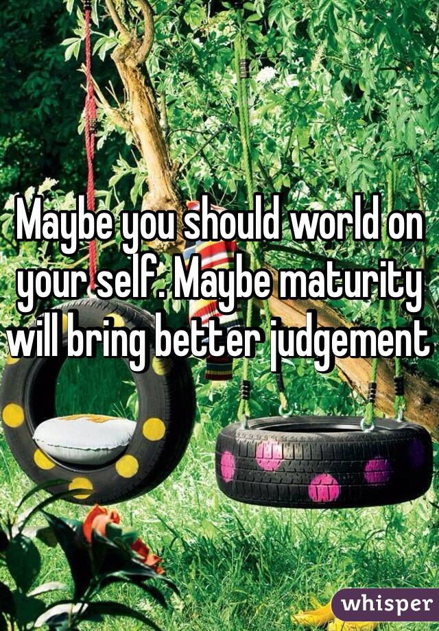 Maybe you should world on your self. Maybe maturity will bring better judgement 