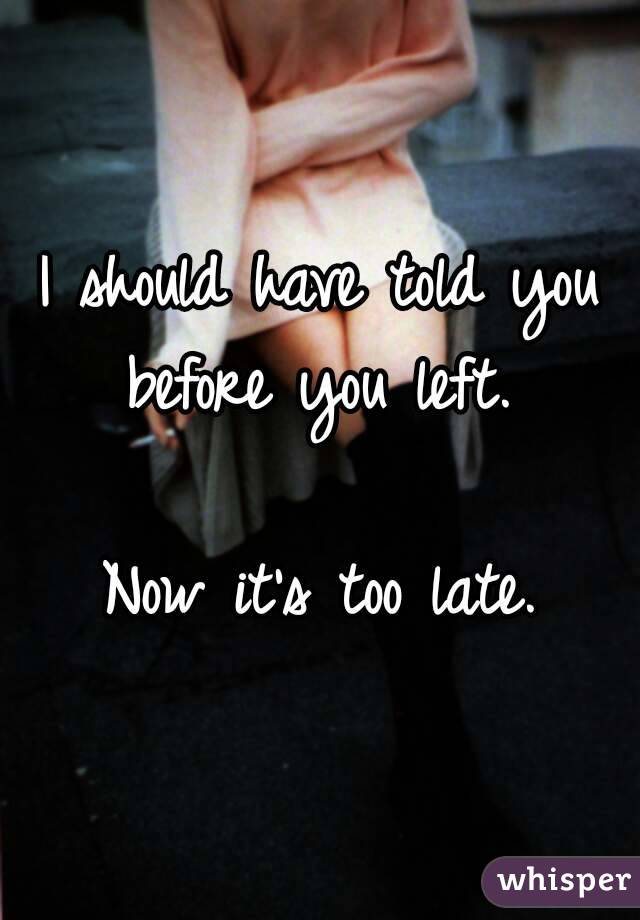 I should have told you before you left. 

Now it's too late.