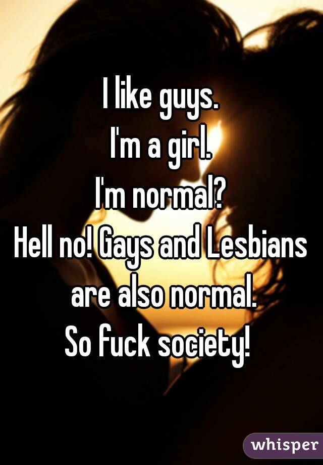 I like guys.
I'm a girl.
I'm normal?
Hell no! Gays and Lesbians are also normal.
So fuck society! 