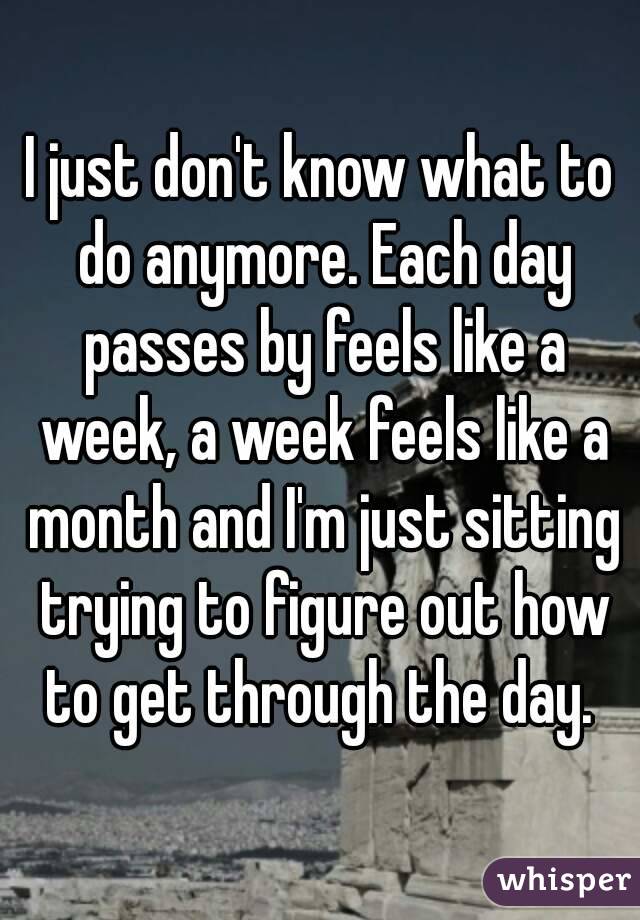 I just don't know what to do anymore. Each day passes by feels like a week, a week feels like a month and I'm just sitting trying to figure out how to get through the day. 