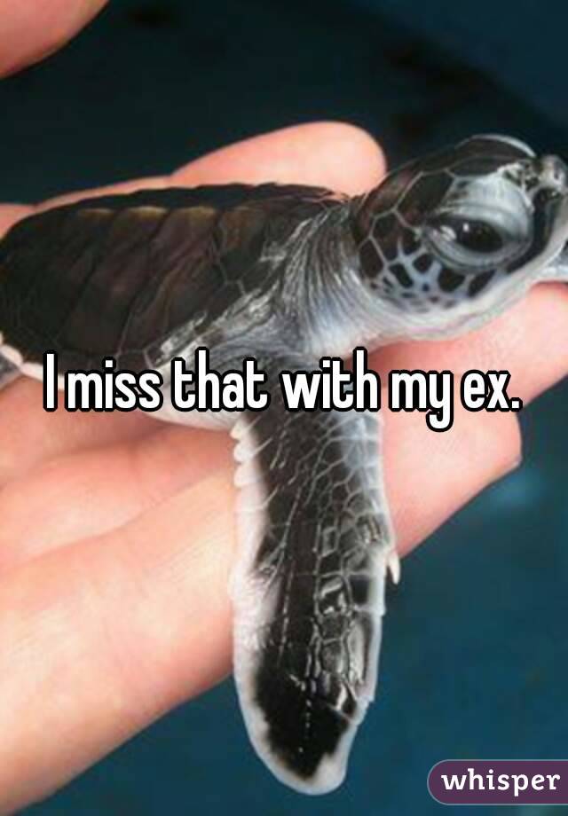 I miss that with my ex.