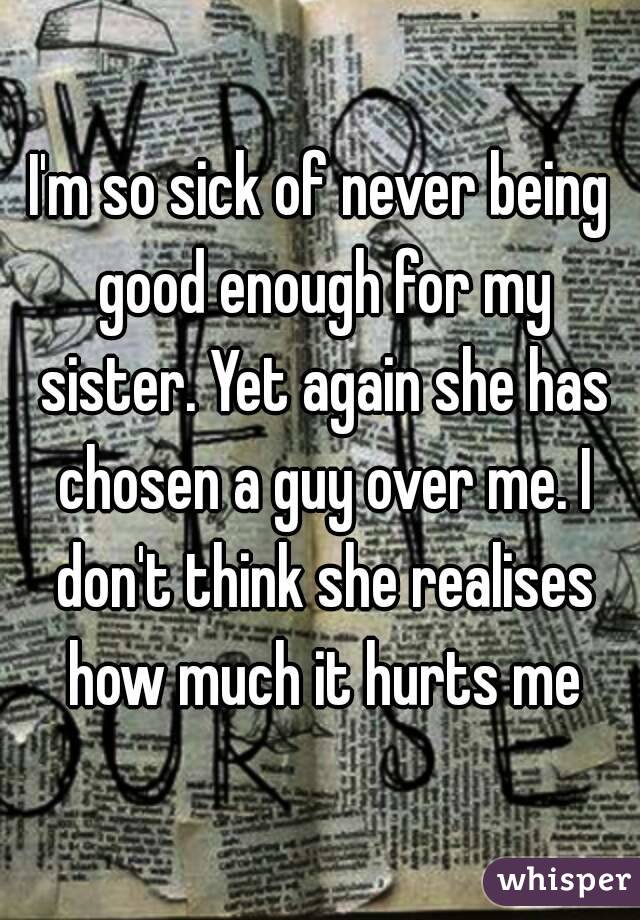 I'm so sick of never being good enough for my sister. Yet again she has chosen a guy over me. I don't think she realises how much it hurts me