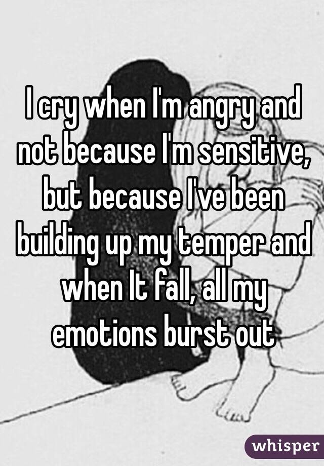 I cry when I'm angry and not because I'm sensitive, but because I've been building up my temper and when It fall, all my emotions burst out