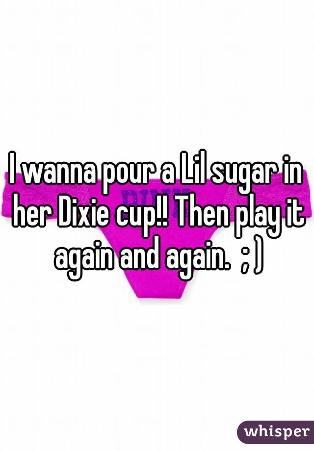 I wanna pour a Lil sugar in her Dixie cup!! Then play it again and again.  ; )