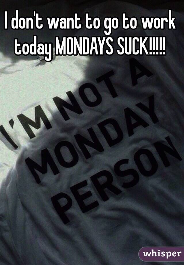 I don't want to go to work today MONDAYS SUCK!!!!!