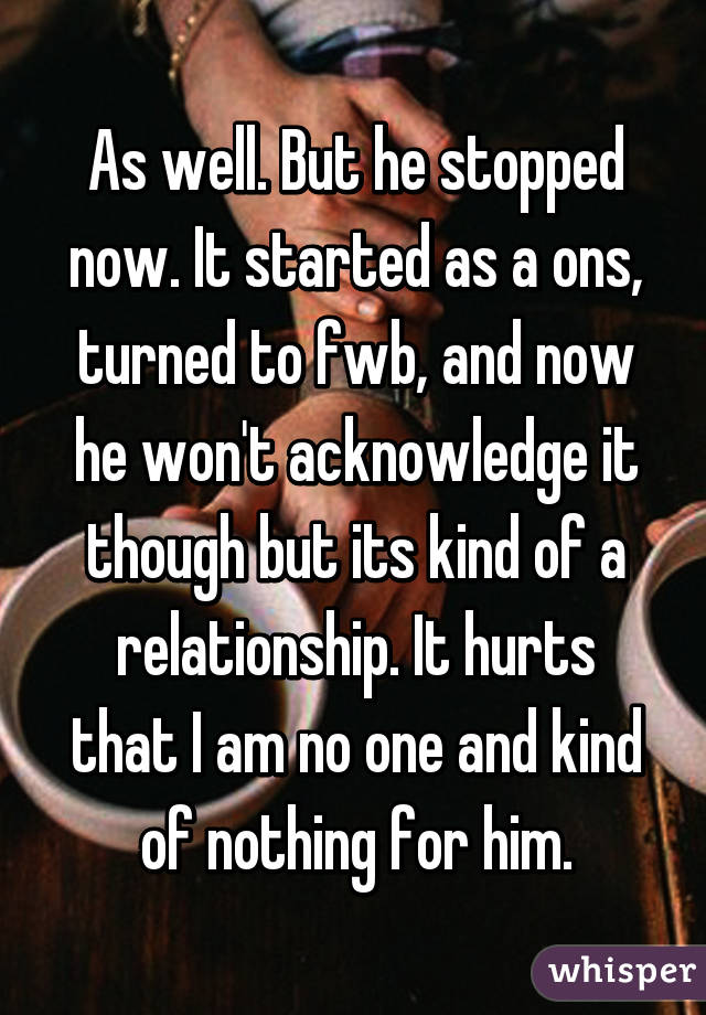 As well. But he stopped now. It started as a ons, turned to fwb, and now he won't acknowledge it though but its kind of a relationship. It hurts that I am no one and kind of nothing for him.