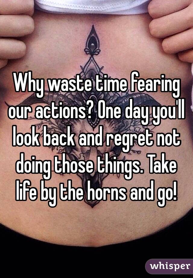 Why waste time fearing our actions? One day you'll look back and regret not doing those things. Take life by the horns and go!