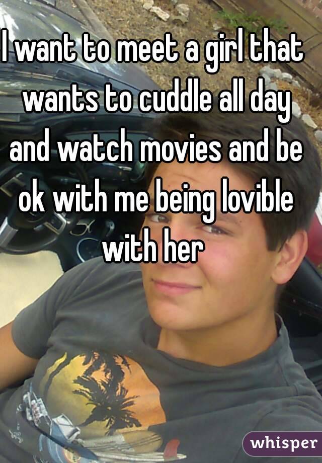 I want to meet a girl that wants to cuddle all day and watch movies and be ok with me being lovible with her 