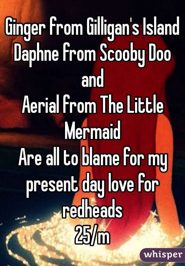 Ginger from Gilligan's Island
Daphne from Scooby Doo
and
Aerial from The Little Mermaid 
Are all to blame for my present day love for redheads
25/m