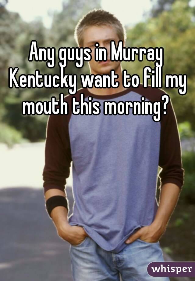 Any guys in Murray Kentucky want to fill my mouth this morning? 