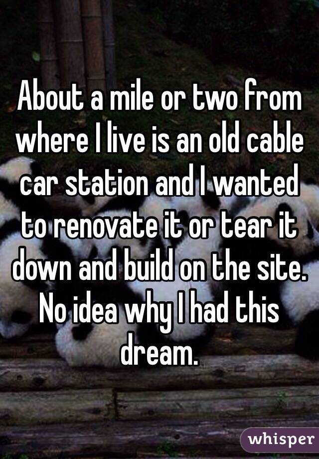 About a mile or two from where I live is an old cable car station and I wanted to renovate it or tear it down and build on the site. No idea why I had this dream. 