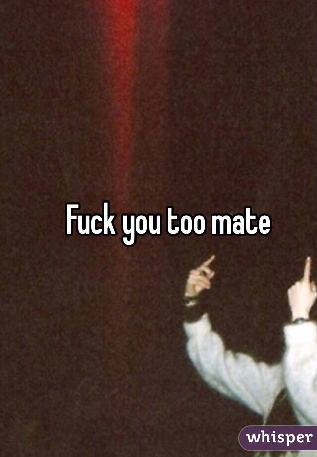 Fuck you too mate