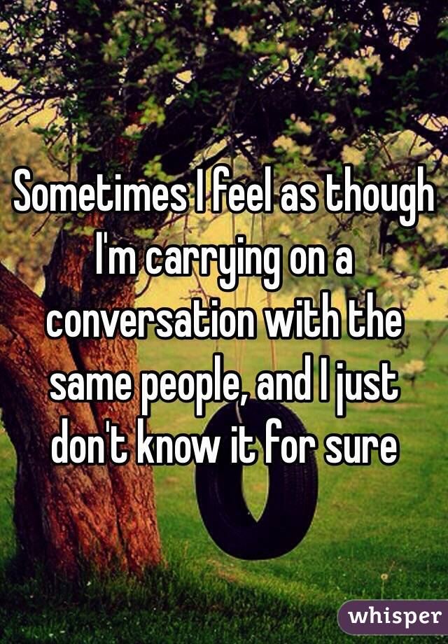 Sometimes I feel as though I'm carrying on a conversation with the same people, and I just don't know it for sure