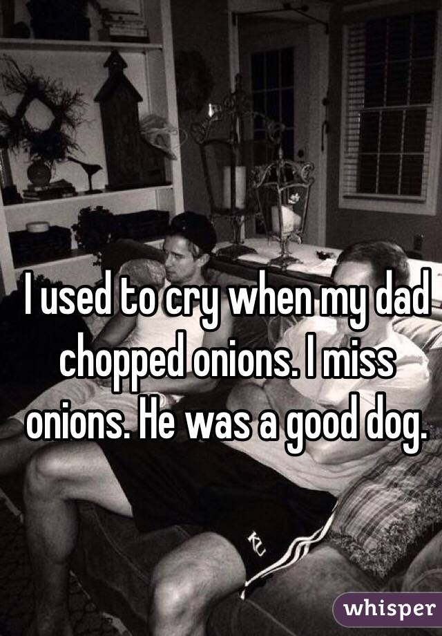 I used to cry when my dad chopped onions. I miss onions. He was a good dog.