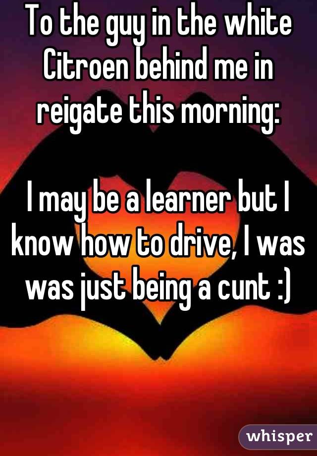 To the guy in the white Citroen behind me in reigate this morning:

I may be a learner but I know how to drive, I was was just being a cunt :)