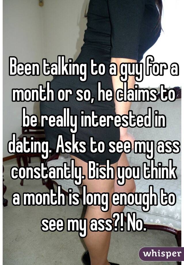 Been talking to a guy for a month or so, he claims to be really interested in dating. Asks to see my ass constantly. Bish you think a month is long enough to see my ass?! No.