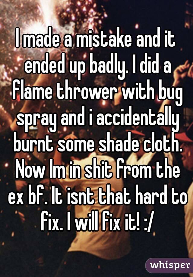 I made a mistake and it ended up badly. I did a flame thrower with bug spray and i accidentally burnt some shade cloth. Now Im in shit from the ex bf. It isnt that hard to fix. I will fix it! :/