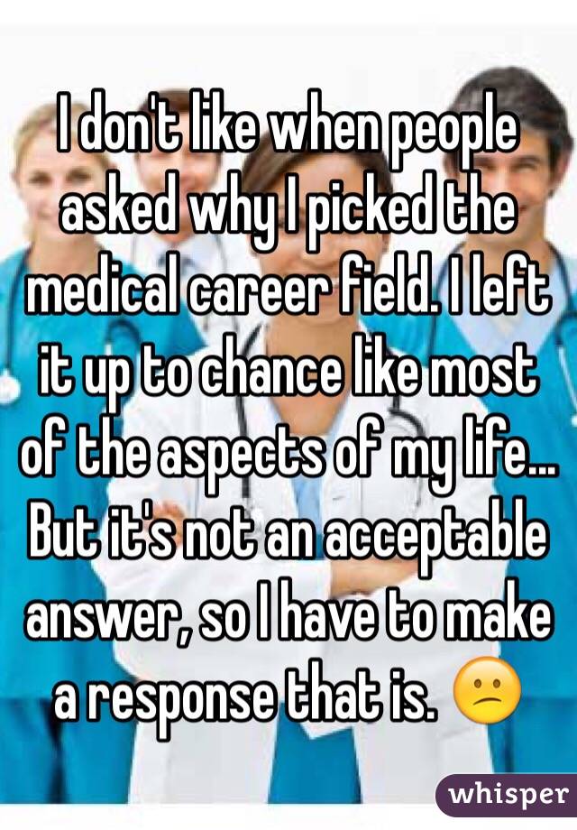 I don't like when people asked why I picked the medical career field. I left it up to chance like most of the aspects of my life... But it's not an acceptable answer, so I have to make a response that is. 😕