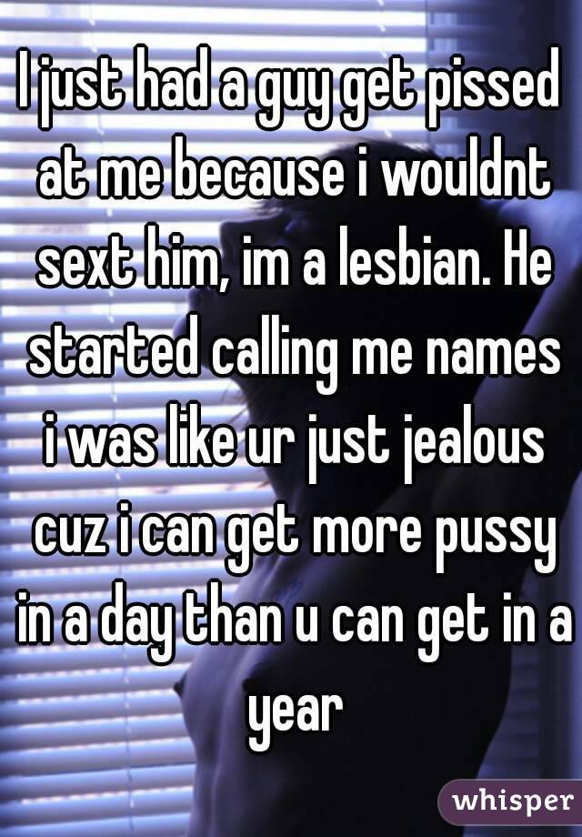 I just had a guy get pissed at me because i wouldnt sext him, im a lesbian. He started calling me names i was like ur just jealous cuz i can get more pussy in a day than u can get in a year