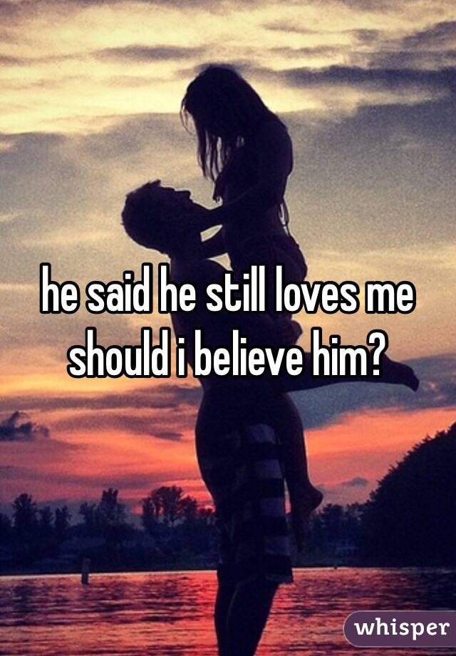 he said he still loves me 
should i believe him?