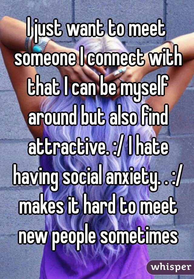 I just want to meet someone I connect with that I can be myself around but also find attractive. :/ I hate having social anxiety. . :/ makes it hard to meet new people sometimes