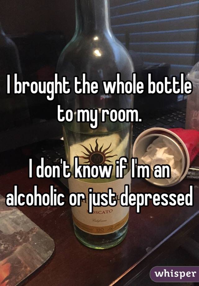 I brought the whole bottle to my room.

I don't know if I'm an alcoholic or just depressed 