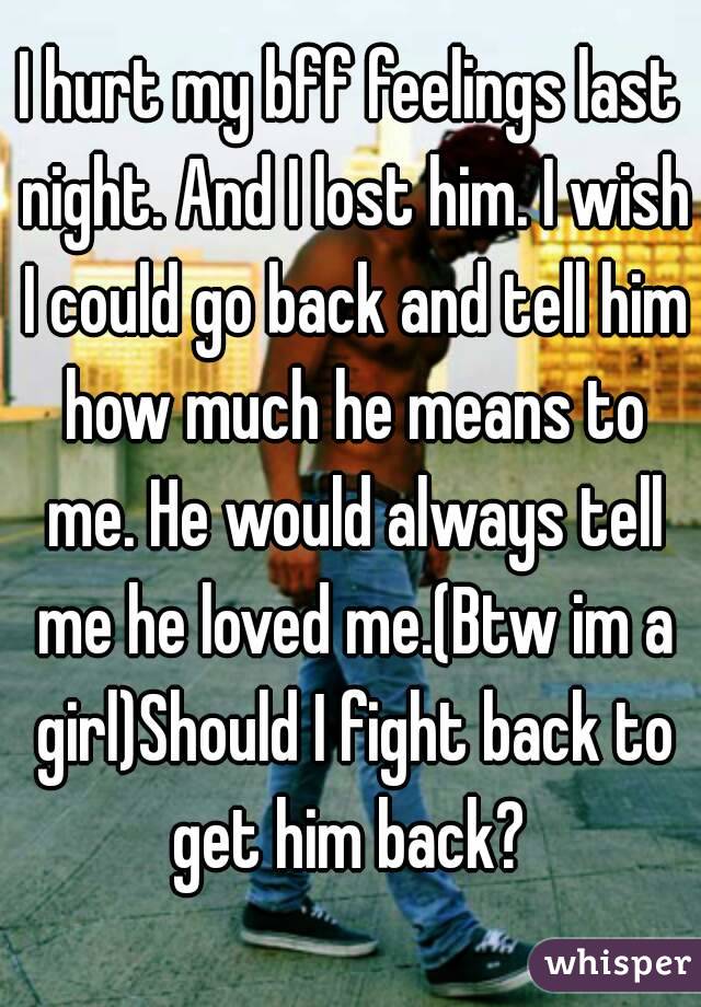 I hurt my bff feelings last night. And I lost him. I wish I could go back and tell him how much he means to me. He would always tell me he loved me.(Btw im a girl)Should I fight back to get him back? 