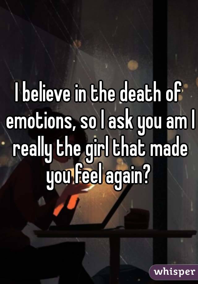 I believe in the death of emotions, so I ask you am I really the girl that made you feel again? 